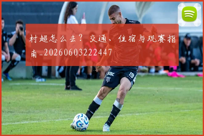 村超怎么去？交通、住宿与观赛指南_20260603222447