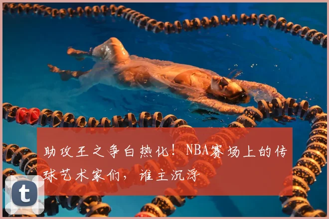 助攻王之争白热化！NBA赛场上的传球艺术家们，谁主沉浮
