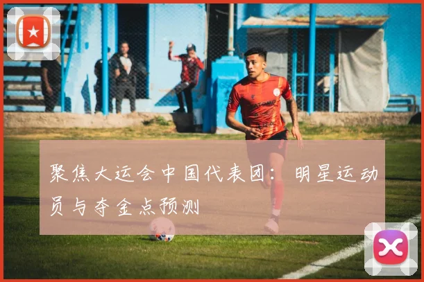 聚焦大运会中国代表团：明星运动员与夺金点预测
