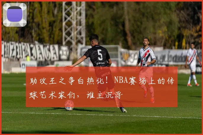 助攻王之争白热化！NBA赛场上的传球艺术家们，谁主沉浮
