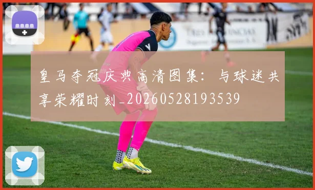 皇马夺冠庆典高清图集:与球迷共享荣耀时刻_20260528193539
