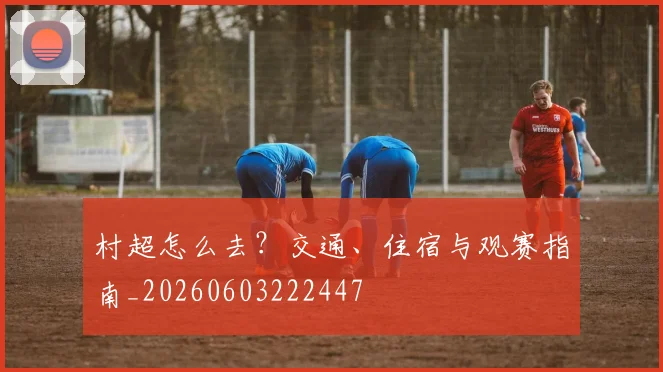 村超怎么去？交通、住宿与观赛指南_20260603222447