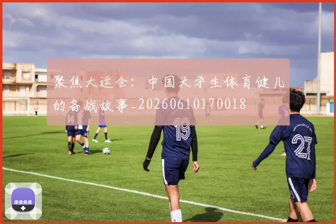 聚焦大运会：中国大学生体育健儿的备战故事_20260610170018