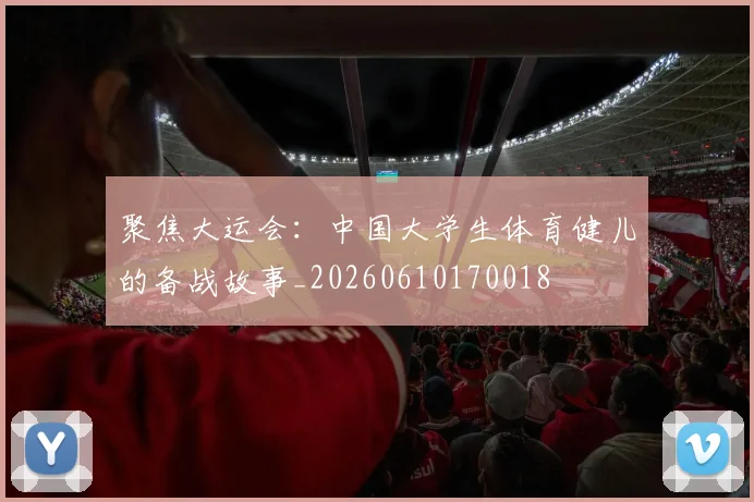 聚焦大运会:中国大学生体育健儿的备战故事_20260610170018